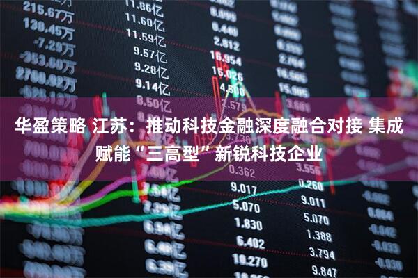 华盈策略 江苏：推动科技金融深度融合对接 集成赋能“三高型”新锐科技企业
