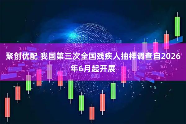 聚创优配 我国第三次全国残疾人抽样调查自2026年6月起开展