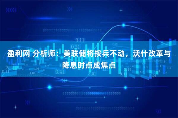 盈利网 分析师：美联储将按兵不动，沃什改革与降息时点成焦点