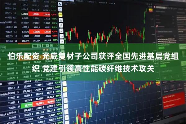 伯乐配资 光威复材子公司获评全国先进基层党组织 党建引领高性能碳纤维技术攻关