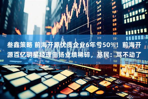 叁鑫策略 前海开源优质企业6年亏50%！前海开源百亿明星经理曲扬业绩稀碎，基民：骂不动了