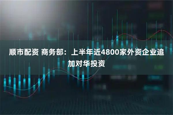 顺市配资 商务部：上半年近4800家外资企业追加对华投资