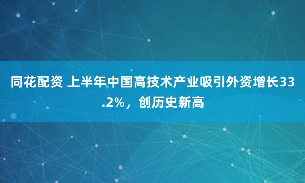 同花配资 上半年中国高技术产业吸引外资增长33.2%，创历史新高