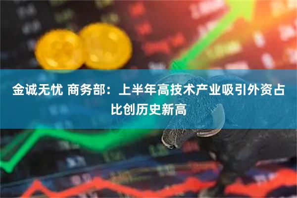 金诚无忧 商务部：上半年高技术产业吸引外资占比创历史新高