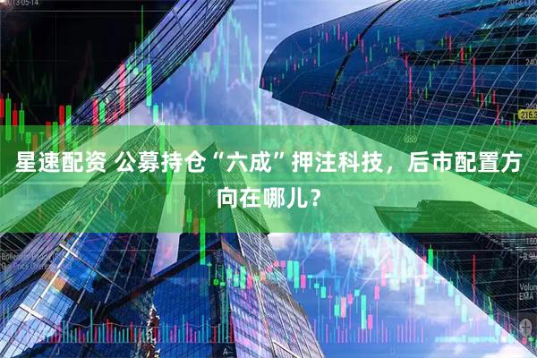 星速配资 公募持仓“六成”押注科技，后市配置方向在哪儿？