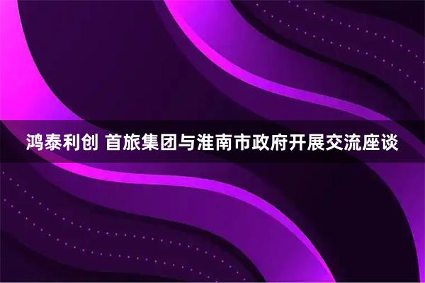 鸿泰利创 首旅集团与淮南市政府开展交流座谈