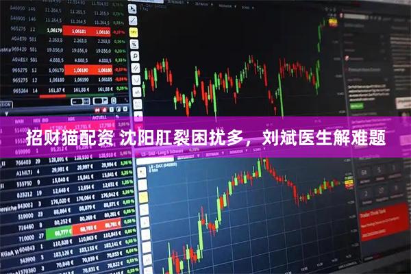 招财猫配资 沈阳肛裂困扰多，刘斌医生解难题