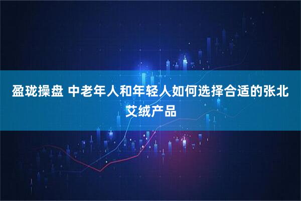盈珑操盘 中老年人和年轻人如何选择合适的张北艾绒产品