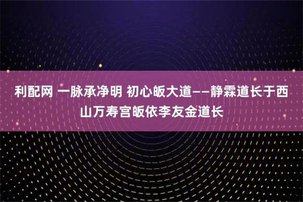 利配网 一脉承净明 初心皈大道——静霖道长于西山万寿宫皈依李友金道长