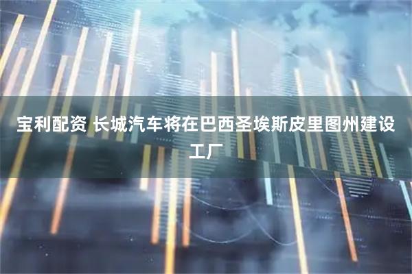 宝利配资 长城汽车将在巴西圣埃斯皮里图州建设工厂