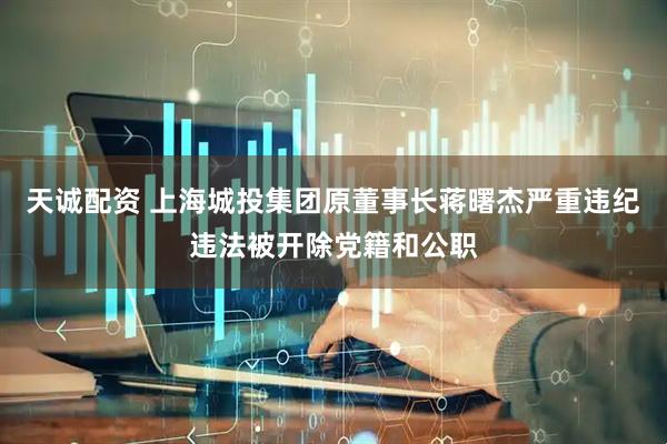 天诚配资 上海城投集团原董事长蒋曙杰严重违纪违法被开除党籍和公职
