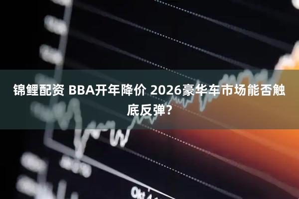 锦鲤配资 BBA开年降价 2026豪华车市场能否触底反弹？