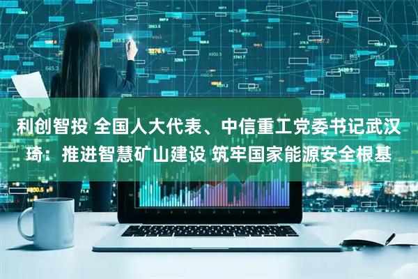 利创智投 全国人大代表、中信重工党委书记武汉琦：推进智慧矿山建设 筑牢国家能源安全根基