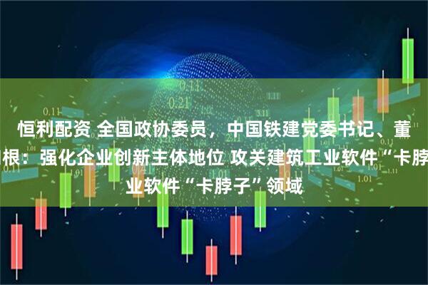 恒利配资 全国政协委员，中国铁建党委书记、董事长戴和根：强化企业创新主体地位 攻关建筑工业软件“卡脖子”领域