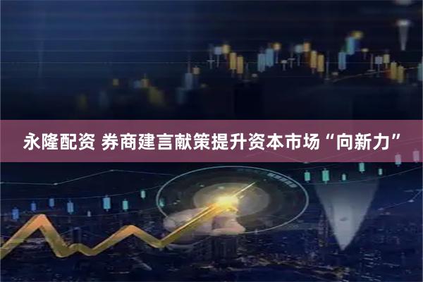 永隆配资 券商建言献策提升资本市场“向新力”