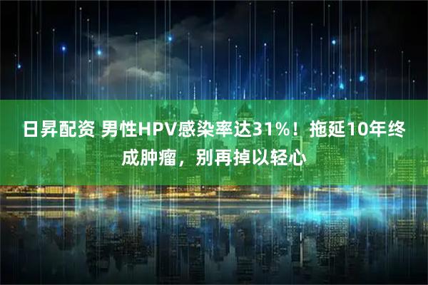 日昇配资 男性HPV感染率达31%！拖延10年终成肿瘤，别再掉以轻心