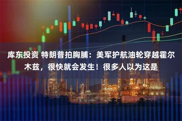库东投资 特朗普拍胸脯：美军护航油轮穿越霍尔木兹，很快就会发生！很多人以为这是