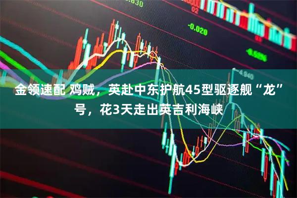 金领速配 鸡贼，英赴中东护航45型驱逐舰“龙”号，花3天走出英吉利海峡