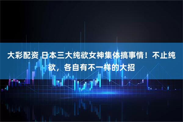 大彩配资 日本三大纯欲女神集体搞事情！不止纯欲，各自有不一样的大招