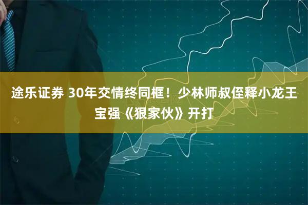 途乐证券 30年交情终同框！少林师叔侄释小龙王宝强《狠家伙》开打