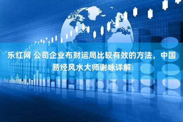 乐红网 公司企业布财运局比较有效的方法，中国易经风水大师谢咏详解