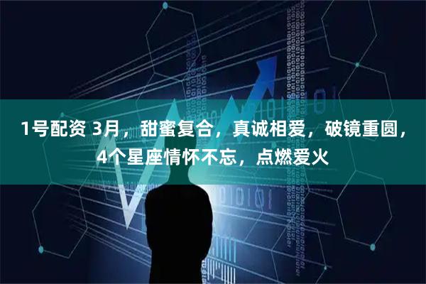 1号配资 3月，甜蜜复合，真诚相爱，破镜重圆，4个星座情怀不忘，点燃爱火
