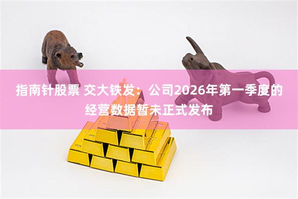 指南针股票 交大铁发：公司2026年第一季度的经营数据暂未正式发布
