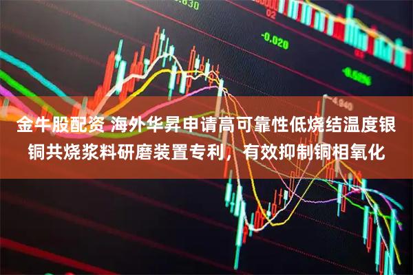 金牛股配资 海外华昇申请高可靠性低烧结温度银铜共烧浆料研磨装置专利，有效抑制铜相氧化