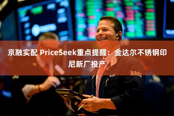 京融实配 PriceSeek重点提醒：金达尔不锈钢印尼新厂投产