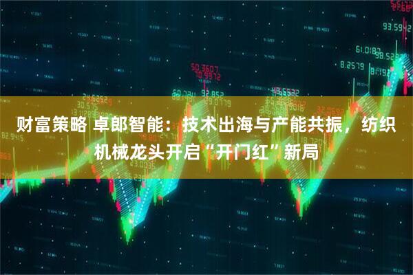 财富策略 卓郎智能：技术出海与产能共振，纺织机械龙头开启“开门红”新局