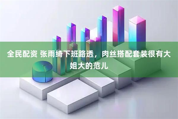 全民配资 张雨绮下班路透，肉丝搭配套装很有大姐大的范儿
