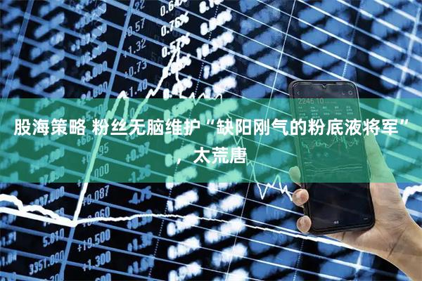 股海策略 粉丝无脑维护“缺阳刚气的粉底液将军”，太荒唐