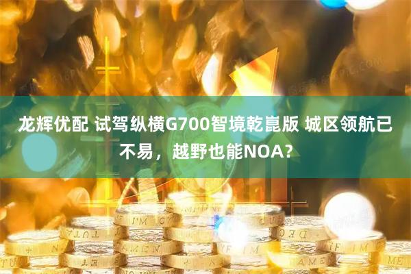 龙辉优配 试驾纵横G700智境乾崑版 城区领航已不易，越野也能NOA？