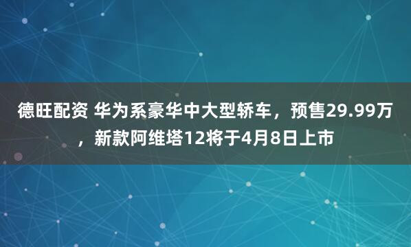 德旺配资 华为系豪华中大型轿车，预售29.99万，新款阿维塔12将于4月8日上市