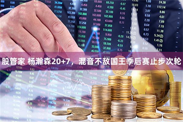 股管家 杨瀚森20+7，混音不敌国王季后赛止步次轮