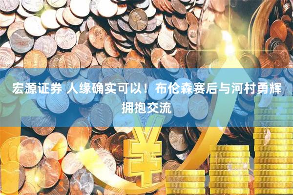 宏源证券 人缘确实可以！布伦森赛后与河村勇辉拥抱交流