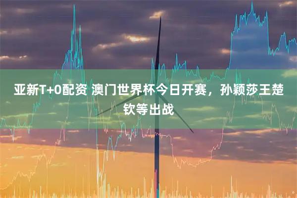 亚新T+0配资 澳门世界杯今日开赛，孙颖莎王楚钦等出战