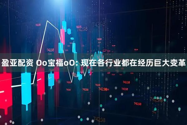盈亚配资 Oo宝福oO: 现在各行业都在经历巨大变革