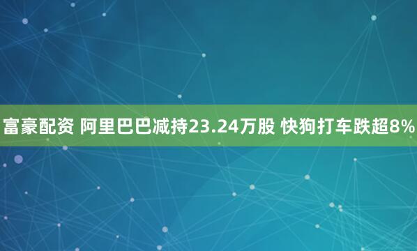 富豪配资 阿里巴巴减持23.24万股 快狗打车跌超8%