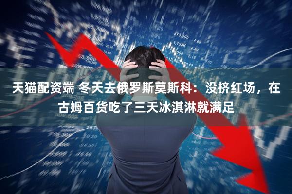 天猫配资端 冬天去俄罗斯莫斯科：没挤红场，在古姆百货吃了三天冰淇淋就满足