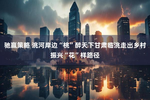 驰赢策略 洮河岸边“桃”醉天下甘肃临洮走出乡村振兴“花”样路径