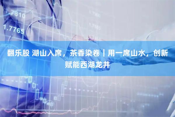 翻乐股 湖山入席，茶香染卷｜用一席山水，创新赋能西湖龙井
