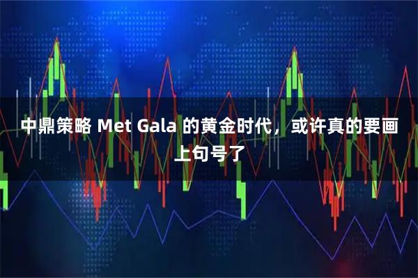 中鼎策略 Met Gala 的黄金时代，或许真的要画上句号了
