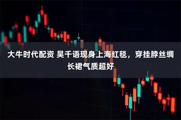 大牛时代配资 吴千语现身上海红毯，穿挂脖丝绸长裙气质超好