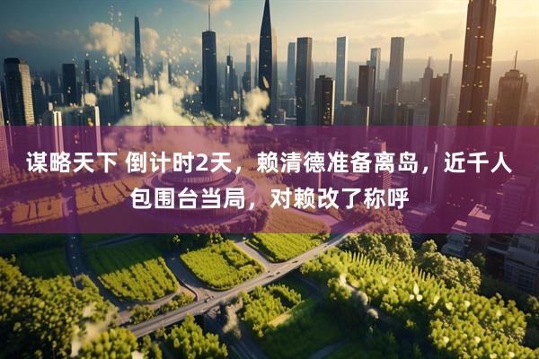 谋略天下 倒计时2天，赖清德准备离岛，近千人包围台当局，对赖改了称呼