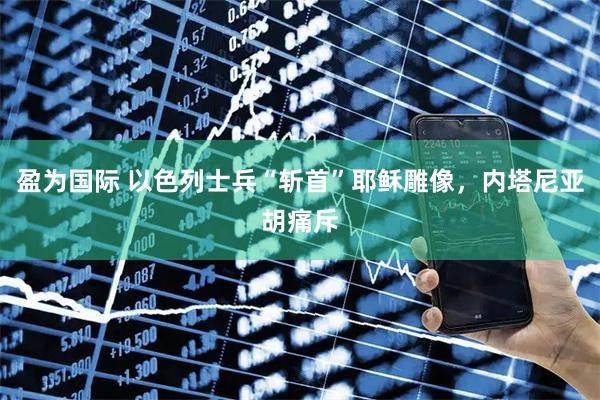 盈为国际 以色列士兵“斩首”耶稣雕像，内塔尼亚胡痛斥