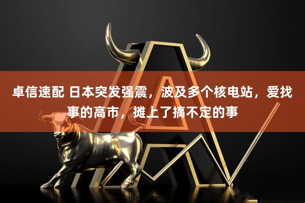 卓信速配 日本突发强震，波及多个核电站，爱找事的高市，摊上了搞不定的事