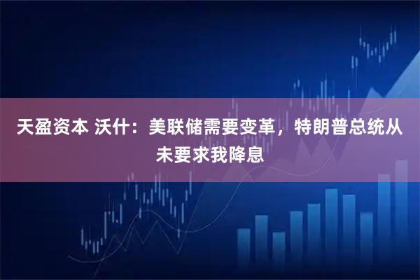 天盈资本 沃什：美联储需要变革，特朗普总统从未要求我降息