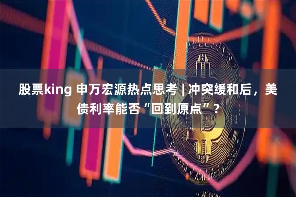 股票king 申万宏源热点思考 | 冲突缓和后，美债利率能否“回到原点”？