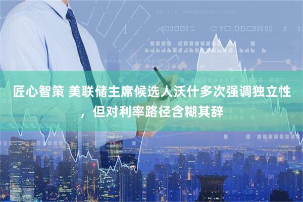 匠心智策 美联储主席候选人沃什多次强调独立性，但对利率路径含糊其辞